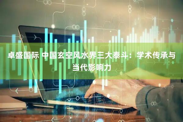 卓盛国际 中国玄空风水界三大泰斗：学术传承与当代影响力