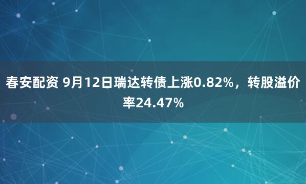 春安配资 9月12日瑞达转债上涨0.82%，转股溢价率24.47%