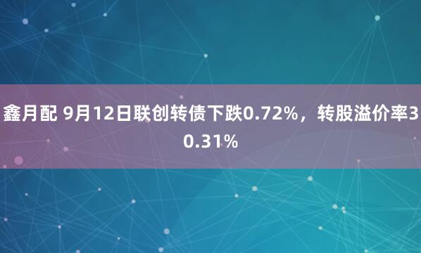 鑫月配 9月12日联创转债下跌0.72%，转股溢价率30.31%