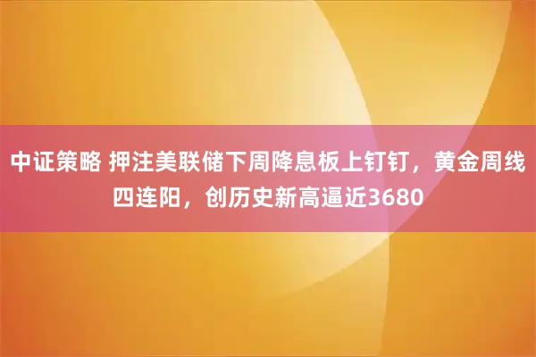 中证策略 押注美联储下周降息板上钉钉，黄金周线四连阳，创历史新高逼近3680