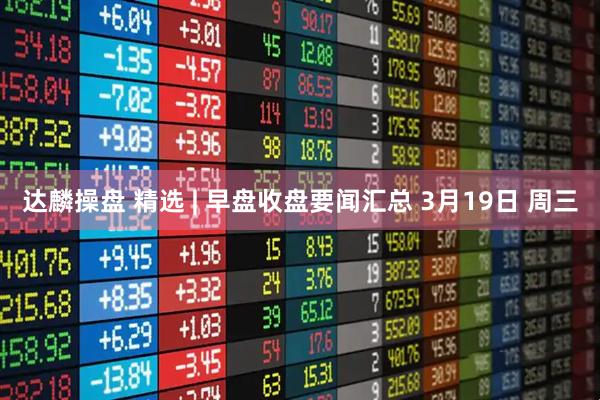 达麟操盘 精选 | 早盘收盘要闻汇总 3月19日 周三