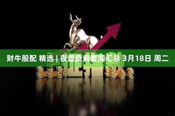 财牛股配 精选 | 夜盘盘前要闻汇总 3月18日 周二
