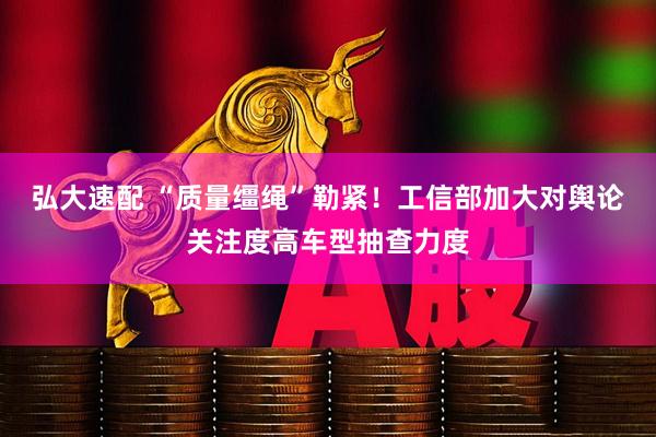弘大速配 “质量缰绳”勒紧！工信部加大对舆论关注度高车型抽查力度