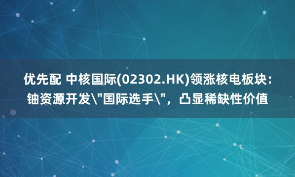 优先配 中核国际(02302.HK)领涨核电板块：铀资源开发＂国际选手＂，凸显稀缺性价值
