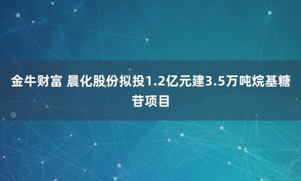 金牛财富 晨化股份拟投1.2亿元建3.5万吨烷基糖苷项目