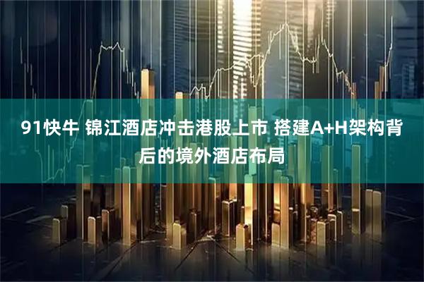 91快牛 锦江酒店冲击港股上市 搭建A+H架构背后的境外酒店布局