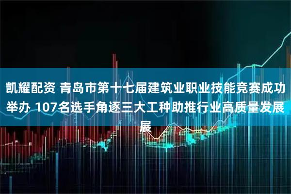 凯耀配资 青岛市第十七届建筑业职业技能竞赛成功举办 107名选手角逐三大工种助推行业高质量发展