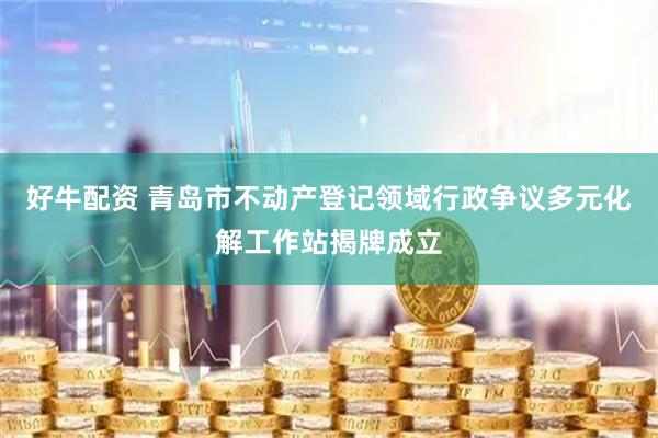 好牛配资 青岛市不动产登记领域行政争议多元化解工作站揭牌成立