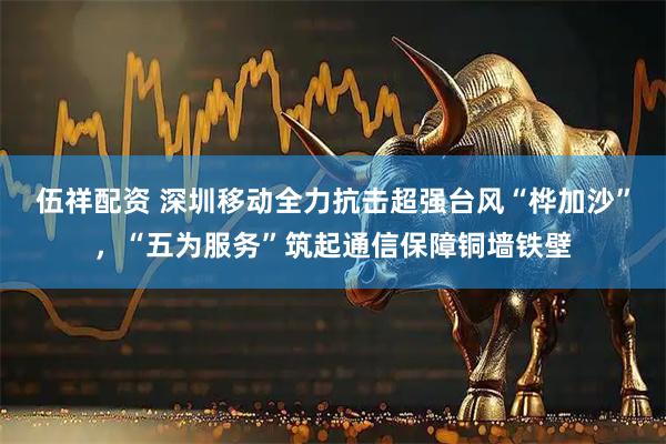 伍祥配资 深圳移动全力抗击超强台风“桦加沙”，“五为服务”筑起通信保障铜墙铁壁