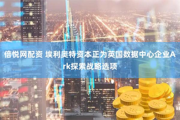 倍悦网配资 埃利奥特资本正为英国数据中心企业Ark探索战略选项