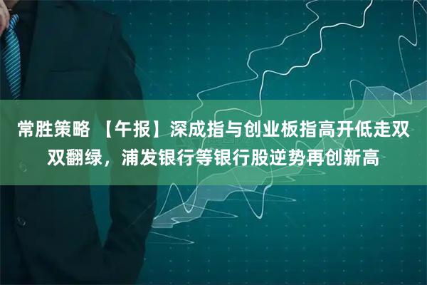常胜策略 【午报】深成指与创业板指高开低走双双翻绿，浦发银行等银行股逆势再创新高