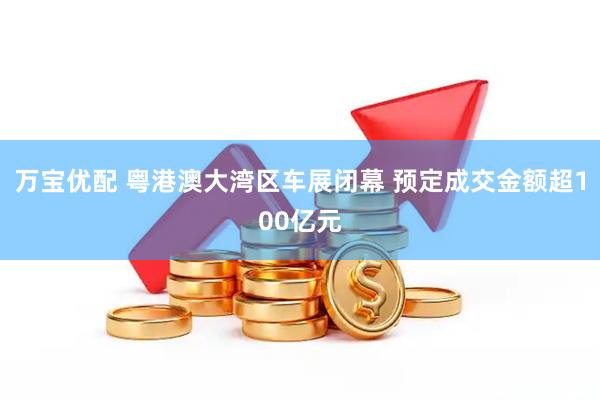 万宝优配 粤港澳大湾区车展闭幕 预定成交金额超100亿元
