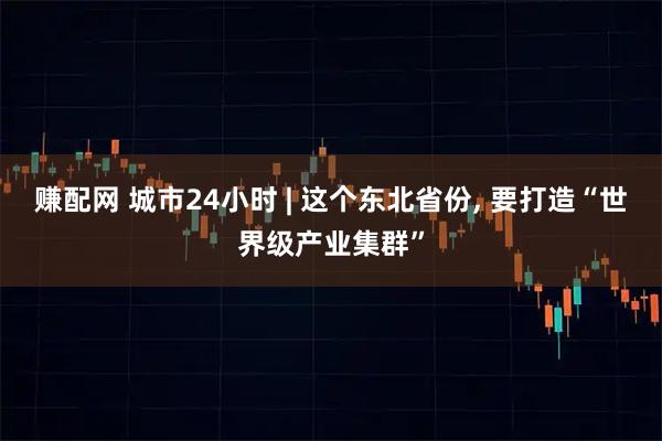 赚配网 城市24小时 | 这个东北省份, 要打造“世界级产业集群”