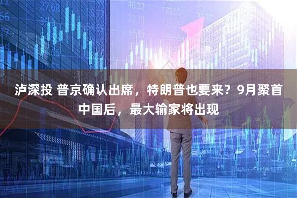 泸深投 普京确认出席，特朗普也要来？9月聚首中国后，最大输家将出现