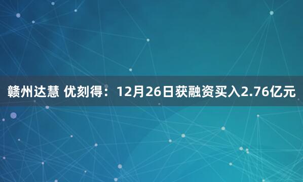 赣州达慧 优刻得：12月26日获融资买入2.76亿元