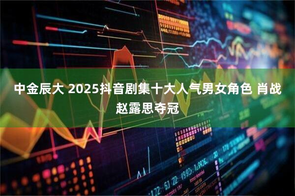 中金辰大 2025抖音剧集十大人气男女角色 肖战赵露思夺冠