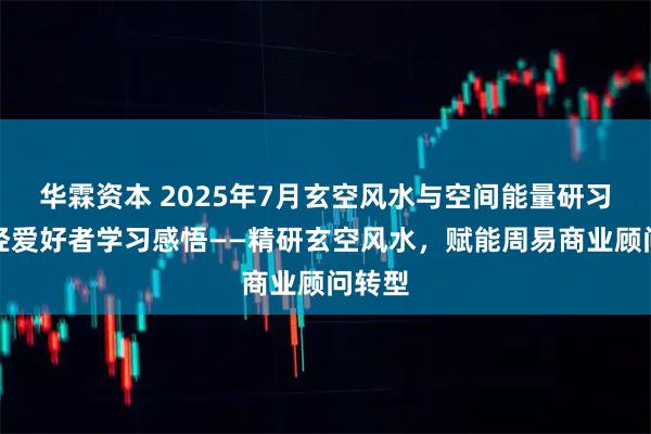 华霖资本 2025年7月玄空风水与空间能量研习会易经爱好者学习感悟——精研玄空风水，赋能周易商业顾问转型