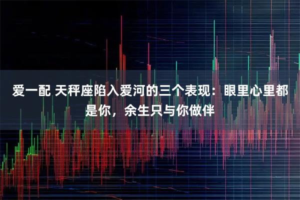 爱一配 天秤座陷入爱河的三个表现：眼里心里都是你，余生只与你做伴