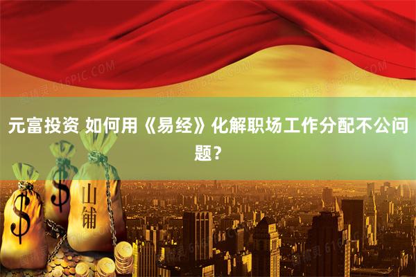 元富投资 如何用《易经》化解职场工作分配不公问题？