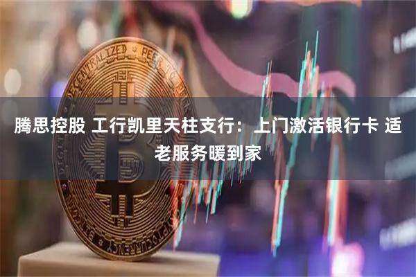 腾思控股 工行凯里天柱支行：上门激活银行卡 适老服务暖到家