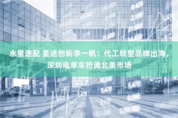 永星速配 星途创新李一帆：代工转型品牌出海，深圳电单车抢滩北美市场