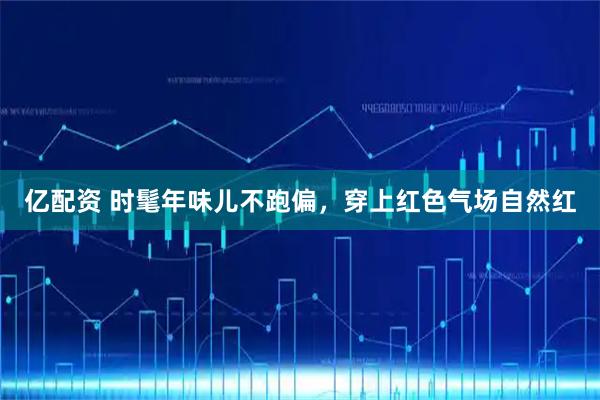 亿配资 时髦年味儿不跑偏,穿上红色气场自然红