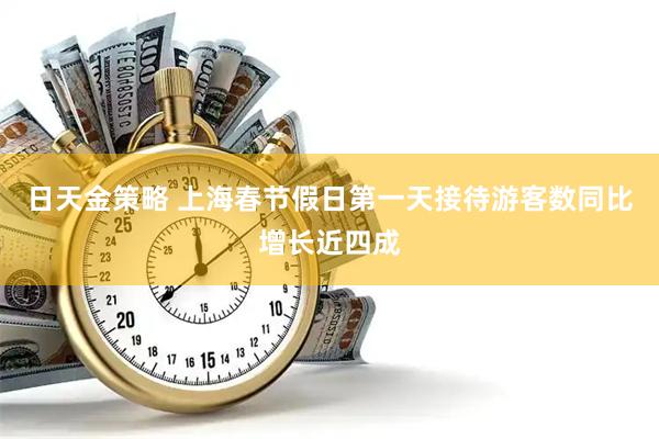 日天金策略 上海春节假日第一天接待游客数同比增长近四成