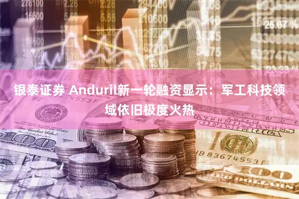银泰证券 Anduril新一轮融资显示：军工科技领域依旧极度火热