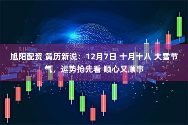 旭阳配资 黄历新说：12月7日 十月十八 大雪节气，运势抢先看 顺心又顺事