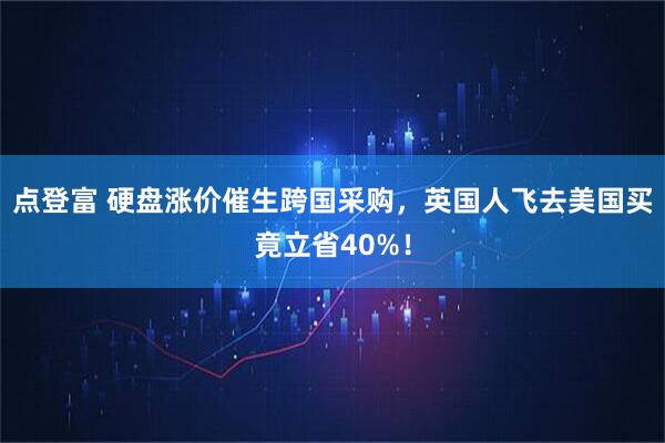 点登富 硬盘涨价催生跨国采购，英国人飞去美国买竟立省40%！