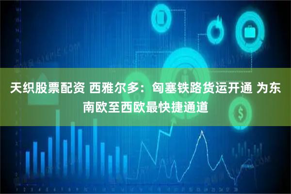 天织股票配资 西雅尔多：匈塞铁路货运开通 为东南欧至西欧最快捷通道