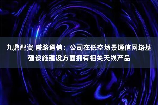 九鼎配资 盛路通信：公司在低空场景通信网络基础设施建设方面拥有相关天线产品