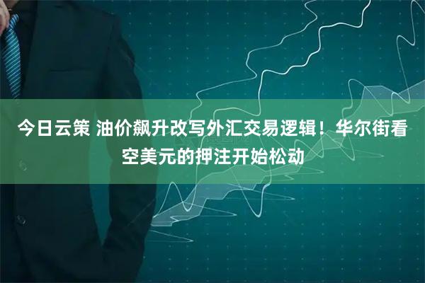 今日云策 油价飙升改写外汇交易逻辑！华尔街看空美元的押注开始松动