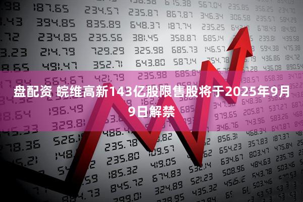 盘配资 皖维高新143亿股限售股将于2025年9月9日解禁