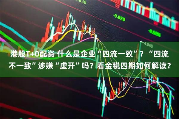 港股T+0配资 什么是企业“四流一致”？“四流不一致”涉嫌“虚开”吗？看金税四期如何解读？