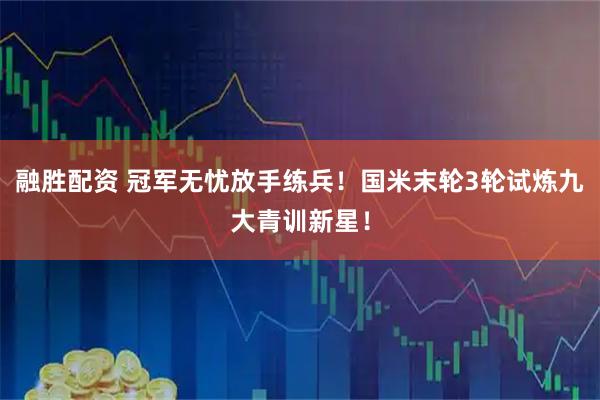融胜配资 冠军无忧放手练兵!国米末轮3轮试炼九大青训新星!