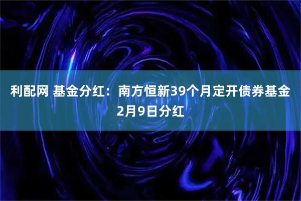 利配网 基金分红：南方恒新39个月定开债券基金2月9日分红