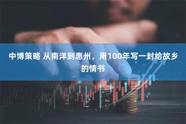 中博策略 从南洋到惠州，用100年写一封给故乡的情书