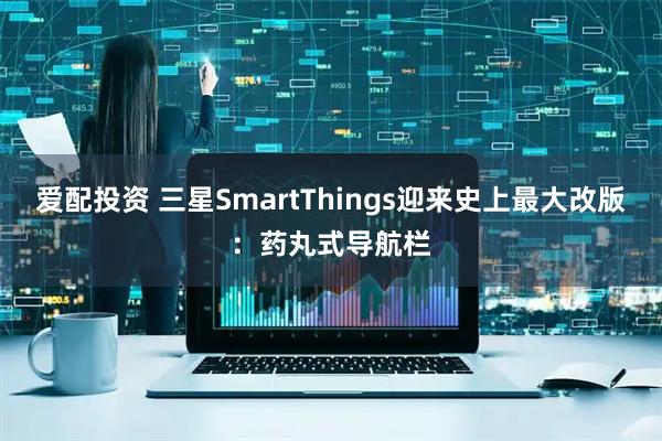 爱配投资 三星SmartThings迎来史上最大改版：药丸式导航栏